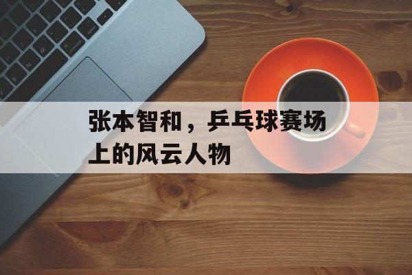 张本智和，乒乓球赛场上的风云人物