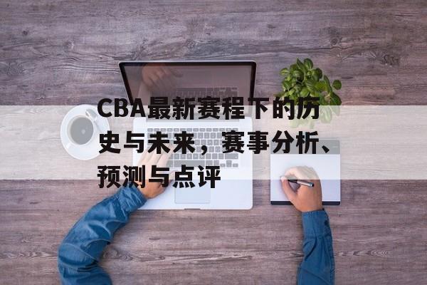 CBA最新赛程下的历史与未来，赛事分析、预测与点评