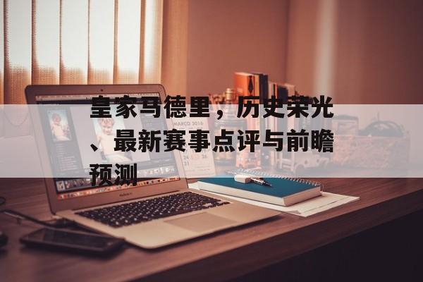 皇家马德里，历史荣光、最新赛事点评与前瞻预测
