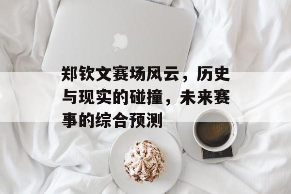 郑钦文赛场风云，历史与现实的碰撞，未来赛事的综合预测