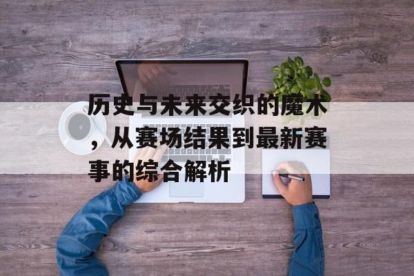 历史与未来交织的魔术，从赛场结果到最新赛事的综合解析