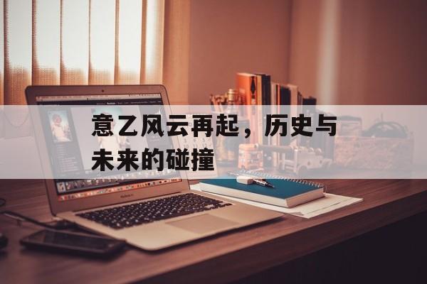 意乙风云再起，历史与未来的碰撞