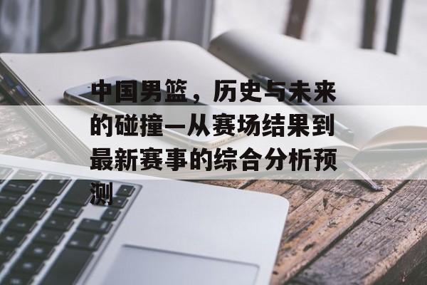 中国男篮，历史与未来的碰撞—从赛场结果到最新赛事的综合分析预测