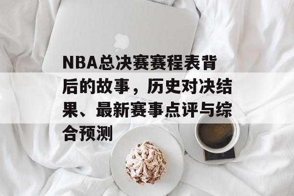 NBA总决赛赛程表背后的故事，历史对决结果、最新赛事点评与综合预测