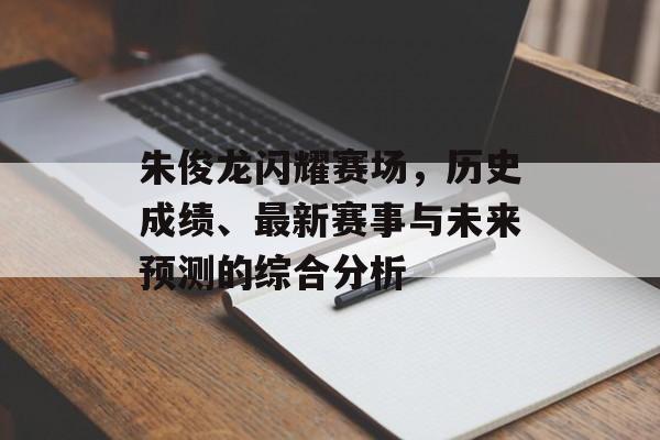 朱俊龙闪耀赛场，历史成绩、最新赛事与未来预测的综合分析