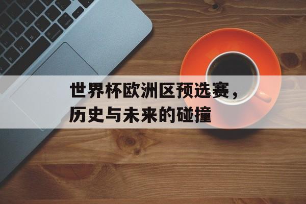 世界杯欧洲区预选赛，历史与未来的碰撞