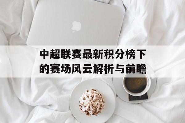 中超联赛最新积分榜下的赛场风云解析与前瞻