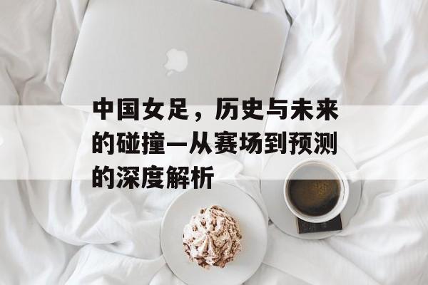 中国女足，历史与未来的碰撞—从赛场到预测的深度解析