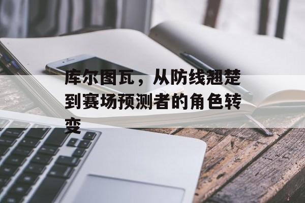 库尔图瓦，从防线翘楚到赛场预测者的角色转变