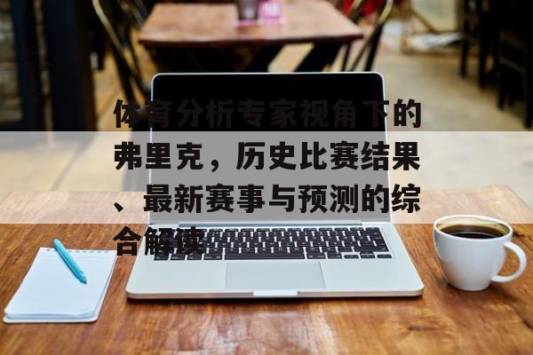体育分析专家视角下的弗里克，历史比赛结果、最新赛事与预测的综合解读