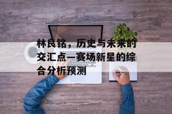 林良铭，历史与未来的交汇点—赛场新星的综合分析预测