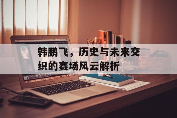 韩鹏飞，历史与未来交织的赛场风云解析