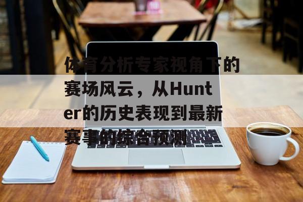 体育分析专家视角下的赛场风云，从Hunter的历史表现到最新赛事的综合预测