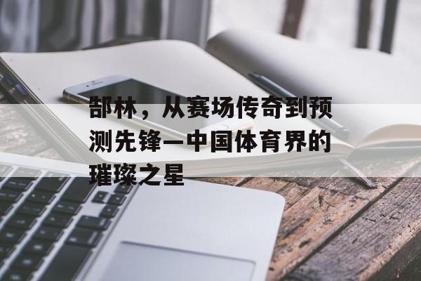 郜林，从赛场传奇到预测先锋—中国体育界的璀璨之星