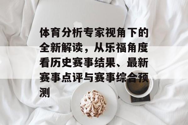 体育分析专家视角下的全新解读，从乐福角度看历史赛事结果、最新赛事点评与赛事综合预测