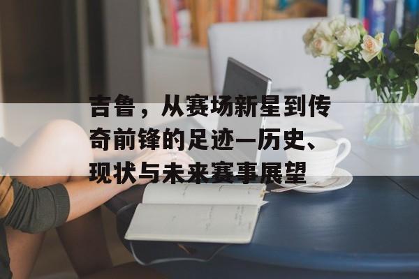 吉鲁，从赛场新星到传奇前锋的足迹—历史、现状与未来赛事展望