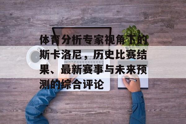 体育分析专家视角下的斯卡洛尼，历史比赛结果、最新赛事与未来预测的综合评论