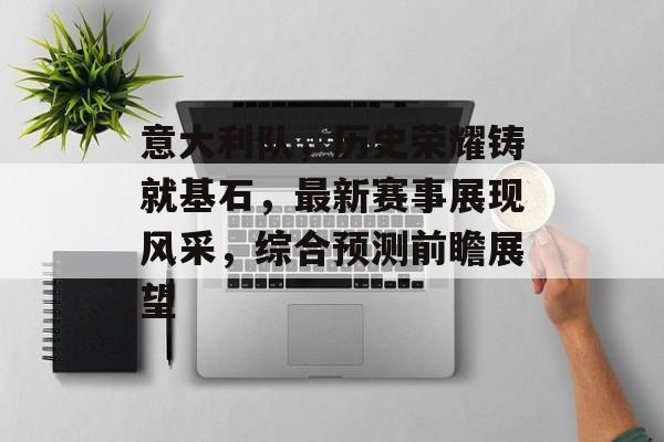 意大利队，历史荣耀铸就基石，最新赛事展现风采，综合预测前瞻展望