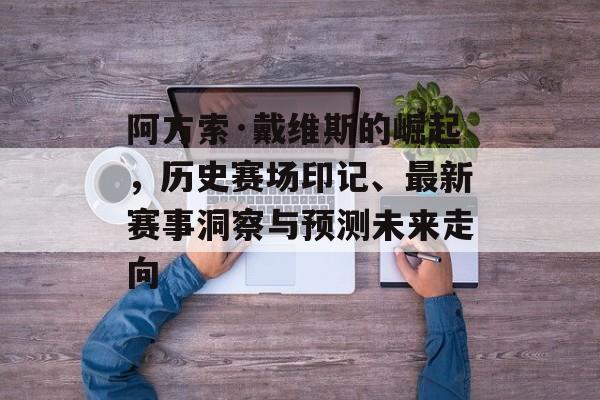 阿方索·戴维斯的崛起，历史赛场印记、最新赛事洞察与预测未来走向