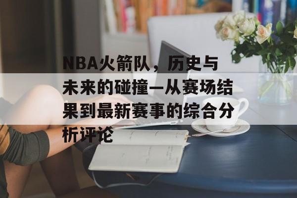 NBA火箭队，历史与未来的碰撞—从赛场结果到最新赛事的综合分析评论