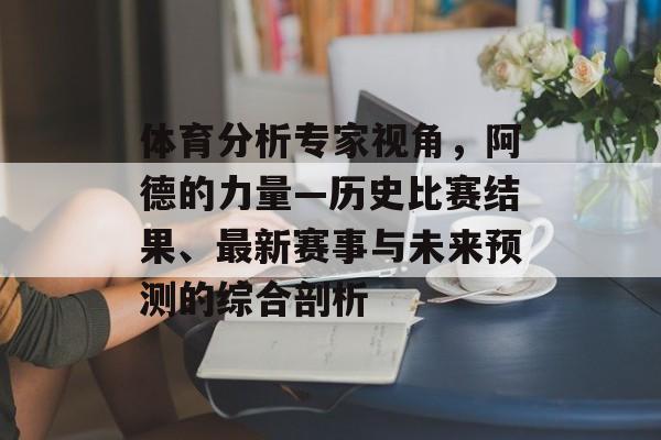 体育分析专家视角，阿德的力量—历史比赛结果、最新赛事与未来预测的综合剖析