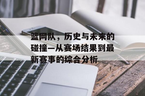 篮网队，历史与未来的碰撞—从赛场结果到最新赛事的综合分析