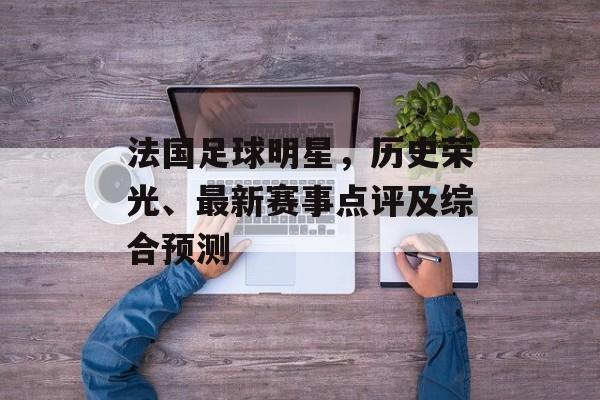 法国足球明星，历史荣光、最新赛事点评及综合预测