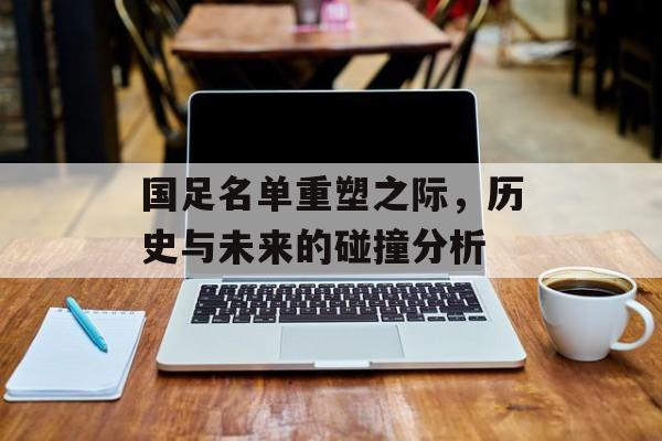 国足名单重塑之际，历史与未来的碰撞分析
