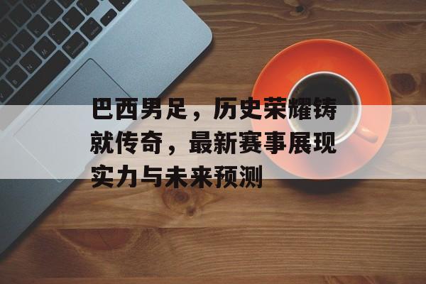 巴西男足，历史荣耀铸就传奇，最新赛事展现实力与未来预测
