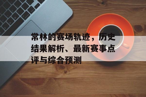 常林的赛场轨迹，历史结果解析、最新赛事点评与综合预测