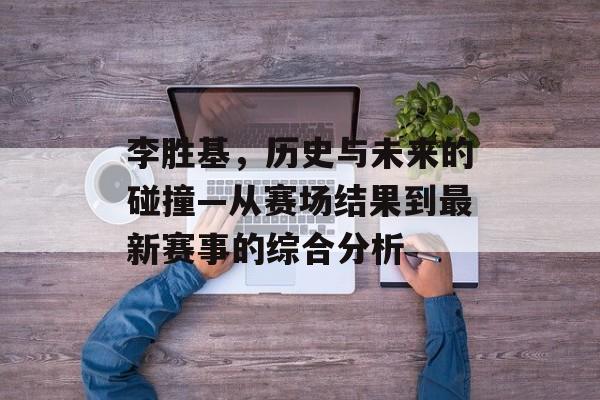 李胜基，历史与未来的碰撞—从赛场结果到最新赛事的综合分析