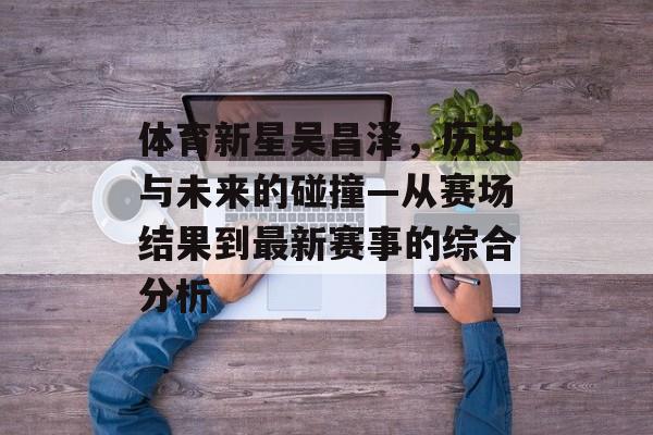 体育新星吴昌泽，历史与未来的碰撞—从赛场结果到最新赛事的综合分析
