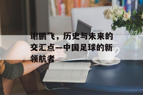 谢鹏飞，历史与未来的交汇点—中国足球的新领航者