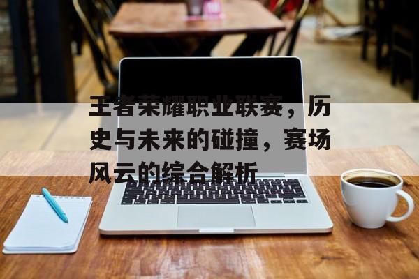 王者荣耀职业联赛，历史与未来的碰撞，赛场风云的综合解析