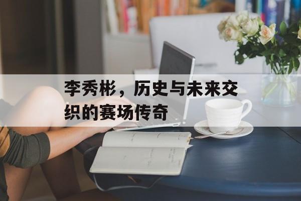 李秀彬，历史与未来交织的赛场传奇