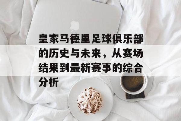 皇家马德里足球俱乐部的历史与未来，从赛场结果到最新赛事的综合分析