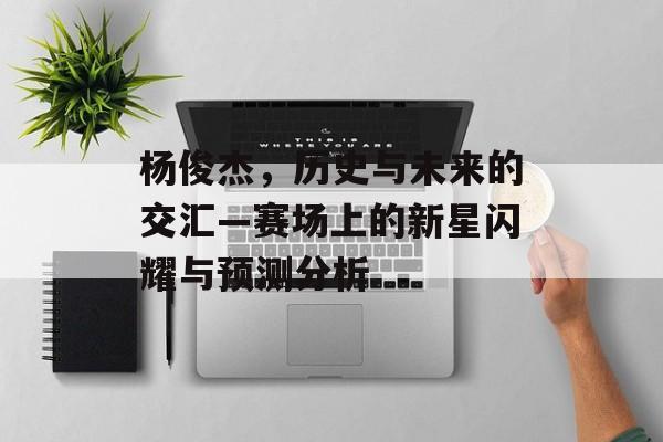 杨俊杰，历史与未来的交汇—赛场上的新星闪耀与预测分析