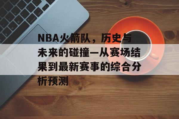 NBA火箭队，历史与未来的碰撞—从赛场结果到最新赛事的综合分析预测