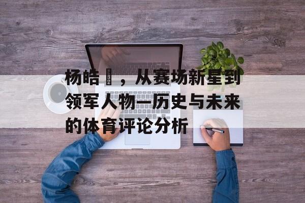 杨皓喆，从赛场新星到领军人物—历史与未来的体育评论分析