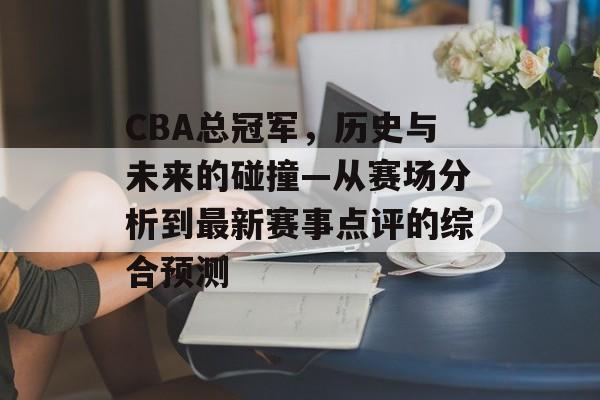 CBA总冠军，历史与未来的碰撞—从赛场分析到最新赛事点评的综合预测