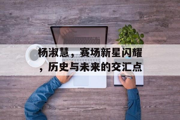 杨淑慧，赛场新星闪耀，历史与未来的交汇点