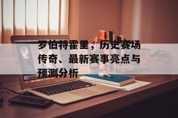 罗伯特霍里，历史赛场传奇、最新赛事亮点与预测分析
