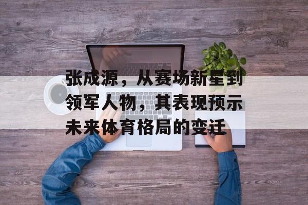 张成源，从赛场新星到领军人物，其表现预示未来体育格局的变迁
