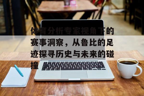 体育分析专家视角下的赛事洞察，从鲁比的足迹探寻历史与未来的碰撞