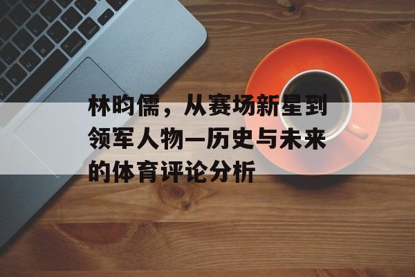林昀儒，从赛场新星到领军人物—历史与未来的体育评论分析