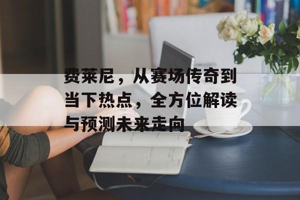 费莱尼，从赛场传奇到当下热点，全方位解读与预测未来走向