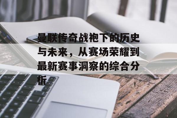 曼联传奇战袍下的历史与未来，从赛场荣耀到最新赛事洞察的综合分析