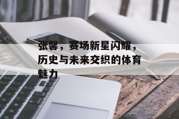 张馨，赛场新星闪耀，历史与未来交织的体育魅力