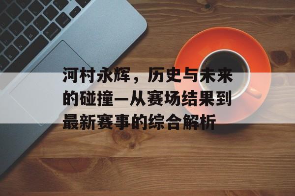 河村永辉，历史与未来的碰撞—从赛场结果到最新赛事的综合解析