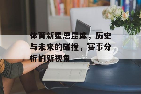 体育新星恩昆库，历史与未来的碰撞，赛事分析的新视角